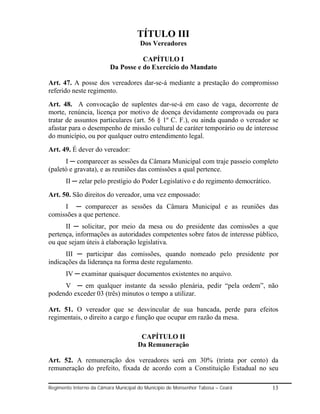 TÍTULO III
                                      Dos Vereadores

                                     CAPÍTULO I
                          Da Posse e do Exercício do Mandato

Art. 47. A posse dos vereadores dar-se-á mediante a prestação do compromisso
referido neste regimento.
Art. 48. A convocação de suplentes dar-se-á em caso de vaga, decorrente de
morte, renúncia, licença por motivo de doença devidamente comprovada ou para
tratar de assuntos particulares (art. 56 § 1º C. F.), ou ainda quando o vereador se
afastar para o desempenho de missão cultural de caráter temporário ou de interesse
do município, ou por qualquer outro entendimento legal.
Art. 49. É dever do vereador:
      I ─ comparecer as sessões da Câmara Municipal com traje passeio completo
(paletó e gravata), e as reuniões das comissões a qual pertence.
       II ─ zelar pelo prestígio do Poder Legislativo e do regimento democrático.
Art. 50. São direitos do vereador, uma vez empossado:
     I ─ comparecer as sessões da Câmara Municipal e as reuniões das
comissões a que pertence.
      II ─ solicitar, por meio da mesa ou do presidente das comissões a que
pertença, informações as autoridades competentes sobre fatos de interesse público,
ou que sejam úteis à elaboração legislativa.
      III ─ participar das comissões, quando nomeado pelo presidente por
indicações da liderança na forma deste regulamento.
       IV ─ examinar quaisquer documentos existentes no arquivo.
     V ─ em qualquer instante da sessão plenária, pedir “pela ordem”, não
podendo exceder 03 (três) minutos o tempo a utilizar.

Art. 51. O vereador que se desvincular de sua bancada, perde para efeitos
regimentais, o direito a cargo e função que ocupar em razão da mesa.

                                      CAPÍTULO II
                                     Da Remuneração

Art. 52. A remuneração dos vereadores será em 30% (trinta por cento) da
remuneração do prefeito, fixada de acordo com a Constituição Estadual no seu

Regimento Interno da Câmara Municipal do Município de Monsenhor Tabosa – Ceará      13
 
