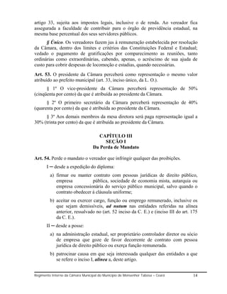 artigo 33, sujeita aos impostos legais, inclusive o de renda. Ao vereador fica
assegurada a faculdade de contribuir para o órgão de previdência estadual, na
mesma base percentual dos seus servidores públicos.
      § Único. Os vereadores fazem jus à remuneração estabelecida por resolução
da Câmara, dentro dos limites e critérios das Constituições Federal e Estadual;
vedado o pagamento de gratificações por comparecimento as reuniões, tanto
ordinárias como extraordinárias, cabendo, apenas, o acréscimo de sua ajuda de
custo para cobrir despesas de locomoção e estadias, quando necessárias.
Art. 53. O presidente da Câmara perceberá como representação o mesmo valor
atribuído ao prefeito municipal (art. 33, inciso único, da L. O.).
      § 1º O vice-presidente da Câmara perceberá representação de 50%
(cinqüenta por cento) da que é atribuída ao presidente da Câmara.
      § 2º O primeiro secretário da Câmara perceberá representação de 40%
(quarenta por cento) da que é atribuída ao presidente da Câmara.
     § 3º Aos demais membros da mesa diretora será paga representação igual a
30% (trinta por cento) da que é atribuída ao presidente da Câmara.

                                     CAPÍTULO III
                                        SEÇÃO I
                                   Da Perda de Mandato

Art. 54. Perde o mandato o vereador que infringir qualquer das proibições.
       I ─ desde a expedição do diploma:
         a) firmar ou manter contrato com pessoas jurídicas de direito público,
            empresa           pública, sociedade de economia mista, autarquia ou
            empresa concessionária do serviço público municipal, salvo quando o
            contrato obedecer á cláusula uniforme;
         b) aceitar ou exercer cargo, função ou emprego remunerado, inclusive os
            que sejam demissíveis, ad nutum nas entidades referidas na alínea
            anterior, ressalvado no (art. 52 inciso da C. E.) e (inciso III do art. 175
            da C. E.).
       II ─ desde a posse:
         a) na administração estadual, ser proprietário controlador diretor ou sócio
            de empresa que goze de favor decorrente de contrato com pessoa
            jurídica de direito público ou exerça função remunerada.
         b) patrocinar causa em que seja interessada qualquer das entidades a que
            se refere o inciso I, alínea a, deste artigo.


Regimento Interno da Câmara Municipal do Município de Monsenhor Tabosa – Ceará      14
 