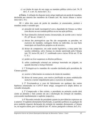 c) ser titular de mais de um cargo ou mandato público eletivo (art. 54, II
            da C. F. e art. 52, inciso da C. E.).
      § Único. A infração do disposto neste artigo implicará em perda do mandato,
declarada por maioria dos membros da Câmara (art. 46, inciso alíneas e inciso
único da L. O.).
     III ─ além dos casos de perda de mandato, já enumerados, perderá o
mandato ainda o vereador que:
           a) proceder de modo incompatível com a dignidade da Câmara ou faltar
              com decoro na sua conduta pública ou na sua ação política;
           b) fixar domicílio eleitoral noutra circunscrição, de acordo com o inciso
              IV, §3º do art. 14 da C. F.
           c) abusar das prerrogativas que lhe são asseguradas ou perceber, no
              exercício do mandato, vantagens ilícitas ou indevidas, ou usar bens
              municipais em benefícios próprios ou de terceiro;
           d) deixar de comparecer, em cada sessão legislativa, a terça parte das
              sessões ordinárias, salvo licença ou missão autorizada pela Câmara
              (art. 55, inciso III, da C. F. combinado com o inciso III do art. 53 da
              C. E.).
           e) perder ou tiver suspensos os direitos políticos;
           f) sofrer condenação criminal em sentença transitada em julgado, ou
              quando decretar a Justiça Eleitoral.
        § 1º Extinguir-se-á o mandato do vereador declarado pelo presidente da
Câmara quando:
           a) ocorrer o falecimento ou renúncia do titular do mandato;
           b) deixar de tomar posse, sem motivo justificado no prazo estabelecido
              nesta lei e incluir impedimento para o exercício do mandato.
         § 2º Excetuando-se o caso de falecimento em qualquer das outras
hipóteses enumeradas no CAPUT deste artigo, assegurar-se-á ampla defesa ao
vereador alcançado.
         § 3º Comprovado o fato extinto, o presidente na primeira sessão dará
ciente ao plenário e fará constar em ata a declaração da extinção do mandato,
convocando imediatamente o suplente respectivo.
          § 4º Havendo omissão do presidente quanto às providências expressas no
§ anterior. O suplente diretamente beneficiado, os partidos políticos ou qualquer do
povo poderão requerer declaração de extinção do mandato diretamente a Câmara
ou, na negativa desta, por via judicial (art. 47, inciso, parágrafo e alíneas, da L.O.).


Regimento Interno da Câmara Municipal do Município de Monsenhor Tabosa – Ceará       15
 