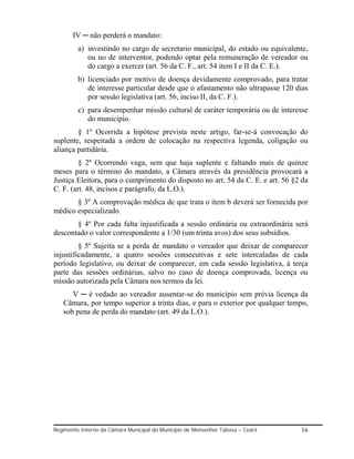 IV ─ não perderá o mandato:
         a) investindo no cargo de secretario municipal, do estado ou equivalente,
            ou no de interventor, podendo optar pela remuneração de vereador ou
            do cargo a exercer (art. 56 da C. F., art. 54 item I e II da C. E.).
         b) licenciado por motivo de doença devidamente comprovado, para tratar
            de interesse particular desde que o afastamento não ultrapasse 120 dias
            por sessão legislativa (art. 56, inciso II, da C. F.).
         c) para desempenhar missão cultural de caráter temporária ou de interesse
            do município.
        § 1º Ocorrida a hipótese prevista neste artigo, far-se-á convocação do
suplente, respeitada a ordem de colocação na respectiva legenda, coligação ou
aliança partidária.
         § 2º Ocorrendo vaga, sem que haja suplente e faltando mais de quinze
meses para o término do mandato, a Câmara através da presidência provocará a
Justiça Eleitora, para o cumprimento do disposto no art. 54 da C. E. e art. 56 §2 da
C. F. (art. 48, incisos e parágrafo, da L.O.).
       § 3º A comprovação médica de que trata o item b deverá ser fornecida por
médico especializado.
       § 4º Por cada falta injustificada a sessão ordinária ou extraordinária será
descontado o valor correspondente a 1/30 (um trinta avos) dos seus subsídios.
         § 5º Sujeita se a perda de mandato o vereador que deixar de comparecer
injustificadamente, a quatro sessões consecutivas e sete intercaladas de cada
período legislativo, ou deixar de comparecer, em cada sessão legislativa, á terça
parte das sessões ordinárias, salvo no caso de doença comprovada, licença ou
missão autorizada pela Câmara nos termos da lei.
      V ─ é vedado ao vereador ausentar-se do município sem prévia licença da
   Câmara, por tempo superior a trinta dias, e para o exterior por qualquer tempo,
   sob pena de perda do mandato (art. 49 da L.O.).




Regimento Interno da Câmara Municipal do Município de Monsenhor Tabosa – Ceará   16
 
