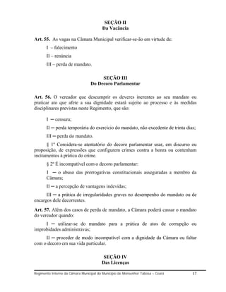 SEÇÃO II
                                        Da Vacância

Art. 55. As vagas na Câmara Municipal verificar-se-ão em virtude de:
       I – falecimento
       II – renúncia
       III – perda de mandato.

                                      SEÇÃO III
                                 Do Decoro Parlamentar

Art. 56. O vereador que descumprir os deveres inerentes ao seu mandato ou
praticar ato que afete a sua dignidade estará sujeito ao processo e às medidas
disciplinares previstas neste Regimento, que são:

       I ─ censura;
       II ─ perda temporária do exercício do mandato, não excedente de trinta dias;
       III ─ perda do mandato.
      § 1º Considera-se atentatório do decoro parlamentar usar, em discurso ou
proposição, de expressões que configurem crimes contra a honra ou contenham
incitamentos à prática do crime.
       § 2º É incompatível com o decoro parlamentar:
       I ─ o abuso das prerrogativas constitucionais asseguradas a membro da
       Câmara;
       II ─ a percepção de vantagens indevidas;
      III ─ a prática de irregularidades graves no desempenho do mandato ou de
encargos dele decorrentes.
Art. 57. Além dos casos de perda de mandato, a Câmara poderá cassar o mandato
do vereador quando:
     I ─ utilizar-se do mandato para a prática de atos de corrupção ou
improbidades administravas;
     II ─ proceder de modo incompatível com a dignidade da Câmara ou faltar
com o decoro em sua vida particular.

                                         SEÇÃO IV
                                        Das Licenças

Regimento Interno da Câmara Municipal do Município de Monsenhor Tabosa – Ceará   17
 