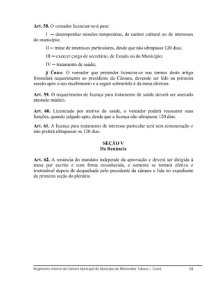 Art. 58. O vereador licenciar-se-á para:
     I ─ desempenhar missões temporárias, de caráter cultural ou de interesses
do município;
       II ─ tratar de interesses particulares, desde que não ultrapasse 120 dias;
       III ─ exercer cargo de secretário, de Estado ou do Município;
       IV ─ tratamento de saúde;
      § Único. O vereador que pretender licenciar-se nos termos deste artigo
formulará requerimento ao presidente da Câmara, devendo ser lido na primeira
sessão após o seu recebimento e a seguir submetido à da mesa diretora.

Art. 59. O requerimento de licença para tratamento de saúde deverá ser anexado
atestado médico.

Art. 60. Licenciado por motivo de saúde, o vereador poderá reassumir suas
funções, quando julgado apto, desde que a licença não ultrapasse 120 dias.
Art. 61. A licença para tratamento de interesse particular será sem remuneração e
não poderá ultrapassar os 120 dias.

                                         SEÇÃO V
                                        Da Renúncia

Art. 62. A renúncia do mandato independe da aprovação e deverá ser dirigida à
mesa por escrito e com firma reconhecida, e somente se tornará efetiva e
irretratável depois de despachada pelo presidente da câmara e lida no expediente
da primeira seção do plenário.




Regimento Interno da Câmara Municipal do Município de Monsenhor Tabosa – Ceará      18
 
