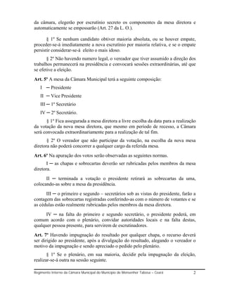 da câmara, elegerão por escrutínio secreto os componentes da mesa diretora e
automaticamente se empossarão (Art. 27 da L. O.).

       § 1º Se nenhum candidato obtiver maioria absoluta, ou se houver empate,
proceder-se-á imediatamente a nova escrutínio por maioria relativa, e se o empate
persistir considerar-se-á eleito o mais idoso.
       § 2º Não havendo numero legal, o vereador que tiver assumido a direção dos
trabalhos permanecerá na presidência e convocará sessões extraordinárias, até que
se efetive a eleição.
Art. 5º A mesa da Câmara Municipal terá a seguinte composição:
   I ─ Presidente
   II ─ Vice Presidente
   III ─ 1º Secretário
   IV ─ 2º Secretário.
       § 1º Fica assegurada a mesa diretora a livre escolha da data para a realização
da votação da nova mesa diretora, que mesmo em período de recesso, a Câmara
será convocada extraordinariamente para a realização de tal fim.
       § 2º O vereador que não participar da votação, na escolha da nova mesa
diretora não poderá concorrer a qualquer cargo da referida mesa.
Art. 6º Na apuração dos votos serão observadas as seguintes normas.
       I ─ as chapas e sobrecartas deverão ser rubricadas pelos membros da mesa
diretora.
      II ─ terminada a votação o presidente retirará as sobrecartas da uma,
colocando-as sobre a mesa da presidência.
      III ─ o primeiro e segundo – secretários sob as vistas do presidente, farão a
contagem das sobrecartas registradas conferindo-as com o número de votantes e se
as cédulas estão realmente rubricadas pelos membros da mesa diretora.
      IV ─ na falta do primeiro e segundo secretário, o presidente poderá, em
comum acordo com o plenário, convidar autoridades locais e na falta destas,
qualquer pessoa presente, para servirem de escrutinadores.
Art. 7º Havendo impugnação do resultado por qualquer chapa, o recurso deverá
ser dirigido ao presidente, após a divulgação do resultado, alegando o vereador o
motivo da impugnação e sendo apreciado o pedido pelo plenário.
       § 1º Se o plenário, em sua maioria, decidir pela impugnação da eleição,
realizar-se-á outra na sessão seguinte.

Regimento Interno da Câmara Municipal do Município de Monsenhor Tabosa – Ceará     2
 
