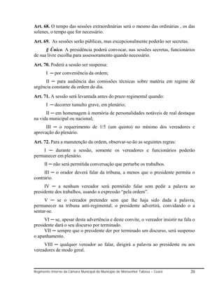 Art. 68. O tempo das sessões extraordinárias será o mesmo das ordinárias , os das
solenes, o tempo que for necessário.
Art. 69. As sessões serão públicas, mas excepcionalmente poderão ser secretas.
      § Único. A presidência poderá convocar, nas sessões secretas, funcionários
de sua livre escolha para assessoramento quando necessário.
Art. 70. Poderá a sessão ser suspensa:
       I ─ por conveniência da ordem;
      II ─ para audiência das comissões técnicas sobre matéria em regime de
urgência constante da ordem do dia.
Art. 71. A sessão será levantada antes do prazo regimental quando:
       I ─ decorrer tumulto grave, em plenário;
      II ─ em homenagem à memória de personalidades notáveis de real destaque
na vida municipal ou nacional;
      III ─ o requerimento de 1/5 (um quinto) no mínimo dos vereadores e
aprovação do plenário.
Art. 72. Para a manutenção da ordem, observar-se-ão as seguintes regras:
    I ─ durante a sessão, somente os vereadores e funcionários poderão
permanecer em plenário.
      II ─ não será permitida conversação que perturbe os trabalhos.
     III ─ o orador deverá falar da tribuna, a menos que o presidente permita o
contrário.
     IV ─ a nenhum vereador será permitido falar sem pedir a palavra ao
presidente dos trabalhos, usando a expressão “pela ordem”.
     V ─ se o vereador pretender sem que lhe haja sido dada à palavra,
permanecer na tribuna anti-regimental, o presidente advertirá, convidando o a
sentar-se.
     VI ─ se, apesar desta advertência e deste convite, o vereador insistir na fala o
presidente dará o seu discurso por terminado.
     VII ─ sempre que o presidente der por terminado um discurso, será suspenso
o apanhamento.
     VIII ─ qualquer vereador ao falar, dirigirá a palavra ao presidente ou aos
vereadores de modo geral.



Regimento Interno da Câmara Municipal do Município de Monsenhor Tabosa – Ceará    20
 