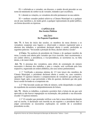 IX ─ referindo-se a vereador, em discurso, o orador deverá preceder ao seu
nome de tratamento de senhor ou de vereador, tratando-o por excelência.
      X ─ durante as votações, os vereadores deverão permanecer na sua cadeira.
     XI ─ nenhum vereador poderá referir-se a Câmara Municipal ou a qualquer
um de seus membros e, de modo geral, a qualquer representante do poder público,
em forma descortês ou injuriosa.

                                     CAPÍTULO II
                                   Das Sessões Públicas

                                       SEÇÃO I
                                 Do Pequeno Expediente

Art. 73. A hora do inicio das sessões, os membros da mesa diretora e os
vereadores ocuparam seus lugares e, observando o número regimental para a
abertura dos trabalhos, o presidente declarará aberta à sessão, proferindo as
seguintes palavras: “Invocando a proteção de Deus, declaro aberta a sessão”.
      § Único. Na ausência do presidente da Câmara e de qualquer membro da
mesa, a sessão será aberta pelo vereador que tiver exercido, mais recentemente e
em caráter efetivo, a presidência, a vice-presidência, as secretarias ou, na falta
destes, o de maior idade.
 Art. 74. A presença dos vereadores, para efeito de constatação do número
necessário à abertura dos trabalhos e para a votação, será verificada pela lista
respectiva, organizada em ordem alfabética, dos seus nomes parlamentares.
      § 1° Verificada a presença mínima de 1/3 (um terço) dos membros da
Câmara Municipal, o presidente declarará aberta a sessão, ou, caso contrário,
aguardará 15 (quinze) minutos o comparecimento de vereadores que perfaçam o
número legal, após o que persistindo a falta do quorum, declarará que não pode
haver sessão lavrando-se a competente ata.
      § 2° Não havendo sessão por falta de número, serão despachados os papéis
do expediente da secretaria independentemente de leitura.
Art. 75. Aberto os trabalhos, o primeiro secretário fará a leitura da ata que será
aprovada se não houver impugnação ou reclamação, não podendo a sua discussão
exceder 15 (quinze) minutos.
      § 1° O vereador que pretender retificar a ata fará a mesa diretora declaração
oral ou escrita. A declaração será inserida na ata seguinte e o presidente dará se
julgar conveniente as necessárias explicações no sentido de a considerar
procedente ou não.


Regimento Interno da Câmara Municipal do Município de Monsenhor Tabosa – Ceará    21
 