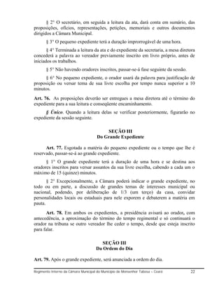 § 2° O secretário, em seguida a leitura da ata, dará conta em sumário, das
proposições, ofícios, representações, petições, memoriais e outros documentos
dirigidos a Câmara Municipal.
       § 3° O pequeno expediente terá a duração improrrogável de uma hora.
       § 4° Terminada a leitura da ata e do expediente da secretaria, a mesa diretora
concederá a palavra ao vereador previamente inscrito em livro próprio, antes de
iniciados os trabalhos.
       § 5° Não havendo oradores inscritos, passar-se-á fase seguinte da sessão.
     § 6° No pequeno expediente, o orador usará da palavra para justificação de
proposição ou versar tema de sua livre escolha por tempo nunca superior a 10
minutos.
Art. 76. As proposições deverão ser entregues a mesa diretora até o término do
expediente para a sua leitura e conseqüente encaminhamento.
     § Único. Quando a leitura delas se verificar posteriormente, figurarão no
expediente da sessão seguinte.

                                          SEÇÃO III
                                      Do Grande Expediente

      Art. 77. Esgotada a matéria do pequeno expediente ou o tempo que lhe é
reservado, passar-se-á ao grande expediente.
      § 1° O grande expediente terá a duração de uma hora e se destina aos
oradores inscritos para versar assuntos da sua livre escolha, cabendo a cada um o
máximo de 15 (quinze) minutos.
       § 2° Excepcionalmente, a Câmara poderá indicar o grande expediente, no
todo ou em parte, a discussão de grandes temas de interesses municipal ou
nacional, podendo, por deliberação de 1/3 (um terço) da casa, convidar
personalidades locais ou estaduais para nele exporem e debaterem a matéria em
pauta.
      Art. 78. Em ambos os expedientes, a presidência avisará ao orador, com
antecedência, a aproximação do término do tempo regimental e só continuará o
orador na tribuna se outro vereador lhe ceder o tempo, desde que esteja inscrito
para falar.

                                        SEÇÃO III
                                     Da Ordem do Dia

Art. 79. Após o grande expediente, será anunciada a ordem do dia.

Regimento Interno da Câmara Municipal do Município de Monsenhor Tabosa – Ceará     22
 