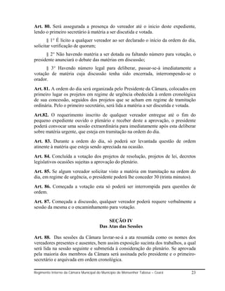 Art. 80. Será assegurada a presença do vereador até o inicio deste expediente,
lendo o primeiro secretário à matéria a ser discutida e votada.
       § 1° É lícito a qualquer vereador ao ser declarado o início da ordem do dia,
solicitar verificação de quorum;
      § 2° Não havendo matéria a ser dotada ou faltando número para votação, o
presidente anunciará o debate das matérias em discussão;
      § 3° Havendo número legal para deliberar, passar-se-á imediatamente a
votação de matéria cuja discussão tenha sido encerrada, interrompendo-se o
orador.
Art. 81. A ordem do dia será organizada pelo Presidente da Câmara, colocados em
primeiro lugar os projetos em regime de urgência obedecida à ordem cronológica
de sua concessão, seguidos dos projetos que se acham em regime de tramitação
ordinária. Pelo o primeiro secretário, será lida a matéria a ser discutida e votada.
Art.82. O requerimento inscrito de qualquer vereador entregue até o fim do
pequeno expediente ouvido o plenário e receber deste a aprovação, o presidente
poderá convocar uma sessão extraordinária para imediatamente após esta deliberar
sobre matéria urgente, que esteja em tramitação na ordem do dia.
Art. 83. Durante a ordem do dia, só poderá ser levantada questão de ordem
atinente à matéria que esteja sendo apreciada na ocasião.
Art. 84. Concluída a votação dos projetos de resolução, projetos de lei, decretos
legislativos ocasiões sujeitas a aprovação do plenário.
Art. 85. Se algum vereador solicitar visto a matéria em tramitação na ordem do
dia, em regime de urgência, o presidente poderá lhe conceder 30 (trinta minutos).
Art. 86. Começada a votação esta só poderá ser interrompida para questões de
ordem.
Art. 87. Começada a discussão, qualquer vereador poderá requere verbalmente a
sessão da mesma e o encaminhamento para votação.

                                           SEÇÃO IV
                                       Das Atas das Sessões

Art. 88. Das sessões da Câmara lavrar-se-á a ata resumida como os nomes dos
vereadores presentes e ausentes, bem assim exposição sucinta dos trabalhos, a qual
será lida na sessão seguinte e submetida à consideração do plenário. Se aprovada
pela maioria dos membros da Câmara será assinada pelo presidente e o primeiro-
secretário e arquivada em ordem cronológica.

Regimento Interno da Câmara Municipal do Município de Monsenhor Tabosa – Ceará   23
 