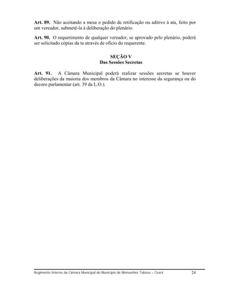 Art. 89. Não aceitando a mesa o pedido de retificação ou aditivo à ata, feito por
um vereador, submetê-la à deliberação do plenário.
Art. 90. O requerimento de qualquer vereador, se aprovado pelo plenário, poderá
ser solicitado cópias da ta através de ofício do requerente.

                                            SEÇÃO V
                                       Das Sessões Secretas

Art. 91. A Câmara Municipal poderá realizar sessões secretas se houver
deliberações da maioria dos membros da Câmara no interesse da segurança ou do
decoro parlamentar (art. 39 da L.O.).




Regimento Interno da Câmara Municipal do Município de Monsenhor Tabosa – Ceará   24
 