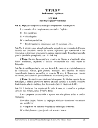TÍTULO V
                                     Do Processo Legislativo

                                           SEÇÃO I
                                  Das Disposições Preliminares

Art. 92. O processo legislativo municipal compreende a elaboração de:
       I ─ emendas e leis complementares a esta Lei Orgânica;
       II ─ leis ordinárias;
       III ─ leis delegadas;
       IV ─ medidas provisórias;
       V ─ decreto legislativo e resoluções (art. 51, incisos da L.O.).
Art. 93. A iniciativa das leis delegadas cabe ao prefeito, ou comissão da Câmara,
devendo ser concedida através de decreto legislativo que especificará o seu
conteúdo e os termos de seu exercício, vedada à apresentação de qualquer emenda,
quando apreciadas pelo plenário (art. 52, da L.O.).
      § Único. Os atos da competência privativa da Câmara e a legislação sobre
planos plurianuais, orçamento e dotação orçamentária não serão objeto de
delegação.
Art. 94. A medida provisória, que tem força de lei, somente será adotada em caso
de calamidade pública, pelo prefeito municipal para abertura de crédito
extraordinário, devendo submetê-la no prazo de 24 horas á Câmara, que, estando
em recesso, será comovida para deliberar no prazo de 05 (cinco) dias.
      § Único. Se não for convertida em lei no prazo de 30 dias a partir da sua
publicação, a medida provisória perderá eficácia, devendo a Câmara Municipal
disciplinar às relações jurídicas dela decorrentes (art.53, § único da L. O.).
Art. 95. A iniciativa dos projetos de lei cabe à mesa, às comissões, a qualquer
vereador e ao prefeito, sendo privativa deste:
      I ─ a proposta orçamentária e aqueles que disciplinam sobre a matéria
financeira;
       II ─ criem cargos, funções ou empregos públicos e aumentem vencimentos
       dos servidores;
       III ─ importem em aumento de despesa e diminuição de receita;
       IV ─ disciplinem o regime jurídico de seus servidores;



Regimento Interno da Câmara Municipal do Município de Monsenhor Tabosa – Ceará   25
 