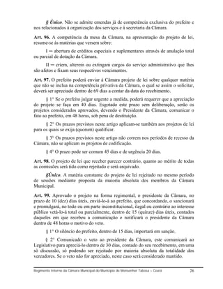 § Único. Não se admite emendas já de competência exclusiva do prefeito e
nos relacionados á organização dos serviços e á secretaria da Câmara.
Art. 96. A competência da mesa da Câmara, na apresentação do projeto de lei,
resume-se ás matérias que versem sobre:
      I ─ abertura de créditos especiais e suplementares através de anulação total
ou parcial de dotação da Câmara.
      II ─ criem, alterem ou extingam cargos do serviço administrativo que lhes
são afetos e fixam seus respectivos vencimentos.
Art. 97. O prefeito poderá enviar á Câmara projeto de lei sobre qualquer matéria
que não se inclua na competência privativa da Câmara, o qual se assim o solicitar,
deverá ser apreciado dentro de 69 dias a contar da data do recebimento.
       § 1° Se o prefeito julgar urgente a medida, poderá requerer que a apreciação
do projeto se faça em 40 dias. Esgotado este prazo sem deliberação, serão os
projetos considerados aprovados, devendo o Presidente da Câmara, comunicar o
fato ao prefeito, em 48 horas, sob pena de destituição.
      § 2° Os prazos previstos neste artigo aplicam-se também aos projetos de lei
para os quais se exija (quorum) qualificar.
     § 3° Os prazos previstos neste artigo não correm nos períodos de recesso da
Câmara, não se aplicam os projetos de codificação.
       § 4° O prazo pode ser comum 45 dias e de urgência 20 dias.
Art. 98. O projeto de lei que receber parecer contrário, quanto ao mérito de todas
as comissões será tido como rejeitado e será arquivado.
     §Único. A matéria constante do projeto de lei rejeitado no mesmo período
de sessões mediante proposta da maioria absoluta dos membros da Câmara
Municipal.
Art. 99. Aprovado o projeto na forma regimental, o presidente da Câmara, no
prazo de 10 (dez) dias úteis, enviá-lo-á ao prefeito, que concordando, o sancionará
e promulgará, no todo ou em parte inconstitucional, ilegal ou contrário ao interesse
público vetá-lo-á total ou parcialmente, dentro de 15 (quinze) dias úteis, contados
daqueles em que recebeu a comunicação e notificará o presidente da Câmara
dentro de 48 horas o motivo do veto.
       § 1° O silêncio do prefeito, dentro de 15 dias, importará em sanção.
      § 2° Comunicado o veto ao presidente da Câmara, este comunicará ao
Legislativo para apreciá-lo dentro de 30 dias, contado do seu recebimento, em uma
só discussão, só podendo ser rejeitado por maioria absoluta da totalidade dos
vereadores. Se o veto não for apreciado, neste caso será considerado mantido.

Regimento Interno da Câmara Municipal do Município de Monsenhor Tabosa – Ceará   26
 