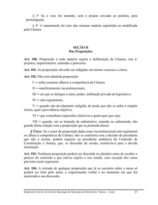 § 3° Se o veto for mantido, será o projeto enviado ao prefeito, para
 promulgação.
      § 4° A manutenção do veto não restaura matéria suprimida ou modificada
pela Câmara.




                                        SEÇÃO II
                                      Das Proposições

Art. 100. Proposição é toda matéria sujeita a deliberação da Câmara, isto é:
projetos, requerimentos, emendas e pareceres.
Art. 101. As proposições deverão ser redigidas em termos concisos e claros.
Art. 102. Não será admitida proposição:
       I ─ sobre assuntos alheios à competência da Câmara
       II ─ manifestamente inconstitucionais;
       III ─ em que se delegue a outro, poder, atribuição privada do legislativo;
       IV ─ anti-regimentais;
       V ─ quando não devidamente redigida, de modo que não se saiba á simples
leitura, qual a providência objetiva;
       VI ─ que contenham expressões ofensivas a quem quer que seja;
      VII ─ quando, em se tratando de substitutivo, emenda ou subemenda, não
guarde direta relação com a proposição que se pretenda alterar.
     § Único. Se o autor da proposição dada como inconstitucional anti-regimental
ou alheia á competência da Câmara, não se conforma com a decisão do presidente
que não a aceitar, poderá requerer ao presidente audiência da Comissão de
Constituição e Justiça, que, se discordar da sessão, restituí-la-á para a devida
tramitação.
Art. 103. Nenhuma proposição poderá ser discutida no plenário antes de receber o
parecer da comissão a que estiver sujeito o seu estudo, com exceção dos casos
previstos neste regimento.
Art. 104. A retirada de qualquer proposição que já se encontra sobre a mesa só
poderá ser feita pelo autor, a requerimento verbal e no momento em que for
anunciada a sua discussão.



Regimento Interno da Câmara Municipal do Município de Monsenhor Tabosa – Ceará      27
 