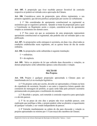 Art. 105. A proposição que tiver recebido parecer favorável da comissão
respectiva só poderá ser retirada com a aprovação da Câmara.
Art. 106. Considera-se autor da proposição, para efeitos regimentais, o seu
primeiro signatário, que deverá justifica a proposição por escrito ou verbalmente.
      § 1° São consideradas de apoiamento constitucional ou regimental as
assinaturas que se seguirem á primeira. Quando se tratar de proposição para a qual
a Constituição ou Regimento assim o exijam, considerar-se-ão de apoiamento
simples as assinaturas nos demais casos.
      § 2º Nos casos em que as assinaturas de uma proposição representem
apoiamento constitucional ou regimental, não poderão elas ser retiradas após a sua
publicação.
Art. 107. As proposições serão entregues à secretaria, em duas vias, observadas as
condições estabelecidas neste regimento, até as quinze horas do dia da sessão
ordinária.
Art. 108. As proposições serão submetidas á seguinte tramitação:
       I ─ ordinárias;
       II ─ de urgência.
Art. 109. Salvo os projetos de lei que sofrerão duas discussões e votações, as
demais preposições serão submetidas apenas a uma discussão e votação.

                                           SEÇÃO III
                                           Dos Projetos

Art. 110. Projeto é qualquer proposição apresentada à Câmara para ser
transformada em Lei ou resolução legislativa.
    § 1º Os projetos serão por escrito, deverão ser apresentados a Câmara na hora
do expediente da secretaria, fazendo o seu autor a respectiva leitura quando não
constarem de mensagem do prefeito, as quais serão lidas pelo primeiro secretário
permanecendo em pauta para o recebimento de emendas.
     § 2º Recebido o projeto, será remetido à comissão respectiva para apreciação
e o devido parecer.
     § 3º Se no prazo de oito dias o projeto não tiver recebido parecer, com
explicação que justifique a falta, o projeto poderá voltar ao plenário a requerimento
de qualquer vereador, e ser votado independente de parecer.
     § 4º Entrarão imediatamente na ordem do dia para discussão e votação os
projetos apresentados no mínimo por 1/3 (um terço) dos membros da Câmara.


Regimento Interno da Câmara Municipal do Município de Monsenhor Tabosa – Ceará    28
 