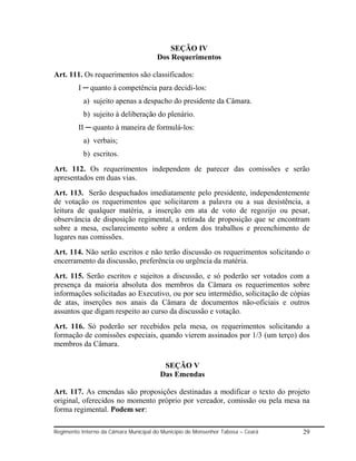 SEÇÃO IV
                                       Dos Requerimentos

Art. 111. Os requerimentos são classificados:
         I ─ quanto à competência para decidi-los:
           a) sujeito apenas a despacho do presidente da Câmara.
           b) sujeito à deliberação do plenário.
         II ─ quanto à maneira de formulá-los:
           a) verbais;
           b) escritos.
Art. 112. Os requerimentos independem de parecer das comissões e serão
apresentados em duas vias.
Art. 113. Serão despachados imediatamente pelo presidente, independentemente
de votação os requerimentos que solicitarem a palavra ou a sua desistência, a
leitura de qualquer matéria, a inserção em ata de voto de regozijo ou pesar,
observância de disposição regimental, a retirada de proposição que se encontram
sobre a mesa, esclarecimento sobre a ordem dos trabalhos e preenchimento de
lugares nas comissões.
Art. 114. Não serão escritos e não terão discussão os requerimentos solicitando o
encerramento da discussão, preferência ou urgência da matéria.
Art. 115. Serão escritos e sujeitos a discussão, e só poderão ser votados com a
presença da maioria absoluta dos membros da Câmara os requerimentos sobre
informações solicitadas ao Executivo, ou por seu intermédio, solicitação de cópias
de atas, inserções nos anais da Câmara de documentos não-oficiais e outros
assuntos que digam respeito ao curso da discussão e votação.
Art. 116. Só poderão ser recebidos pela mesa, os requerimentos solicitando a
formação de comissões especiais, quando vierem assinados por 1/3 (um terço) dos
membros da Câmara.

                                         SEÇÃO V
                                        Das Emendas

Art. 117. As emendas são proposições destinadas a modificar o texto do projeto
original, oferecidos no momento próprio por vereador, comissão ou pela mesa na
forma regimental. Podem ser:

Regimento Interno da Câmara Municipal do Município de Monsenhor Tabosa – Ceará   29
 