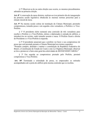 § 2º Observar-se-ão na outra eleição caso ocorra, os mesmos procedimentos
adotados na primeira eleição.
Art. 8º A renovação da mesa diretora, realizar-se-á no primeiro dia de inauguração
da primeira sessão legislativa obedecida às mesmas normas prescritas para a
eleição inicial da mesa.
Art. 9º Na mesma sessão solene de instalação da Câmara Municipal, prestarão
compromissos, tomarão posse e em seguida a dos vereadores, o Prefeito e o Vice-
Prefeito.
      § 1º O presidente eleito nomeará uma comissão de três vereadores para
receber o Prefeito e o Vice-Prefeito, eleitos e diplomados à entrada do edifício, a
introduzi-los no recinto, onde tomarão assento a mesa. O Prefeito ficará a direita
do Presidente e o Vice-Prefeito à esquerda.
       § 2º O presidente anunciará que o prefeito vai fazer o seu compromisso de
posse que será prestado perante a Câmara Municipal nos termos seguintes:
“Prometo cumprir, defender e manter a constituição da República Federativa do
Brasil, a Constituição do Estado do Ceará e esta Lei Orgânica Municipal, observar
as leis e promover o bem estar geral da coletividade de MONSENHOR TABOSA.”
     § 3º Em seguida ao compromisso prestado pelo Prefeito, prestará
compromisso o Vice-Prefeito.
 Art. 10º Terminada a solenidade de posse, os empossados se retirarão
acompanhados até a porta do edifício pela mesma comissão que os recebeu.




Regimento Interno da Câmara Municipal do Município de Monsenhor Tabosa – Ceará   3
 