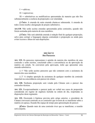 I ─ aditivas;
       II ─ supressivas;
      III ─ substitutivas ou modificativas apresentadas de maneira que não fira
substancialmente a essência da proposição a ser emendada.
      § Único. A emenda de outra emenda chama-se subemenda. A emenda de
todo o texto recebe a designação de projeto substitutivo.
Art.118. Não serão aceitas emendas apresentadas pelas comissões, quando não
forem assinadas pela maioria de seus membros.
       § Único. Não será admitida emenda á redação final de qualquer proposição,
salvo para corrigir a linguagem alguma contradição à proposição ou ainda para
evitar excesso e abuso de suas disposições.




                                         SEÇÃO VI
                                        Dos Pareceres

Art. 119. Os pareceres representam à opinião da maioria dos membros de uma
comissão e serão escritos, concluindo sobre a conveniência ou da aprovação da
matéria em estudo. Se convierem pela aprovação, terão que apresentar uma
emenda substitutiva.
      § 1° Não serão aceitos pareceres que não contarem com a assinatura da
maioria dos seus membros.
     § 2° A simples aposição da assinatura de qualquer membro da comissão
importará na concordância com parecer do relator.
Art. 120. Nenhuma proposição será votada pela Câmara sem o parecer das
comissões técnicas.
Art. 121. Excepcionalmente o parecer pode ser verbal nos casos de proposição
considerada em regime de urgência incluída na ordem do dia, respeitadas as
disposições deste regimento.
Art. 122. Ocorrendo à hipótese prevista pelo artigo anterior, o presidente da
Câmara convocará comissão ou as comissões que tiverem de se manifestar sobre a
matéria em apreço, fixando-lhe espaço de tempo para apresentação do parecer.
      §Único. Quando mais de uma comissão tiver que se manifestar, a reunião
será conjunta.


Regimento Interno da Câmara Municipal do Município de Monsenhor Tabosa – Ceará   30
 