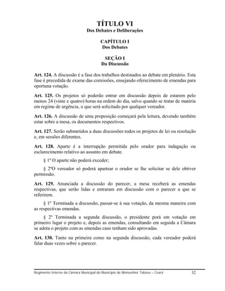 TÍTULO VI
                               Dos Debates e Deliberações

                                        CAPÍTULO I
                                        Dos Debates

                                         SEÇÃO I
                                        Da Discussão

Art. 124. A discussão é a fase dos trabalhos destinados ao debate em plenário. Esta
fase é precedida de exame das comissões, ensejando oferecimento de emendas para
oportuna votação.
Art. 125. Os projetos só poderão entrar em discussão depois de estarem pelo
menos 24 (vinte e quatro) horas na ordem do dia, salvo quando se tratar de matéria
em regime de urgência, o que será solicitado por qualquer vereador.
Art. 126. A discussão de uma proposição começará pela leitura, devendo também
estar sobre a mesa, os documentos respectivos.
Art. 127. Serão submetidos a duas discussões todos os projetos de lei ou resolução
e, em sessões diferentes.
Art. 128. Aparte é a interrupção permitida pelo orador para indagação ou
esclarecimento relativo ao assunto em debate.
     § 1º O aparte não poderá exceder;
    § 2ºO vereador só poderá apartear o orador se lhe solicitar se dele obtiver
permissão.
Art. 129. Anunciada a discussão do parecer, a mesa receberá as emendas
respectivas, que serão lidas e entraram em discussão com o parecer a que se
referirem.
     § 1º Terminada a discussão, passar-se à sua votação, da mesma maneira com
as respectivas emendas.
     § 2º Terminada a segunda discussão, o presidente porá em votação em
primeiro lugar o projeto e, depois as emendas, consultando em seguida a Câmara
se adota o projeto com as emendas caso tenham sido aprovadas.
Art. 130. Tanto na primeira como na segunda discussão, cada vereador poderá
falar duas vezes sobre o parecer.




Regimento Interno da Câmara Municipal do Município de Monsenhor Tabosa – Ceará   32
 