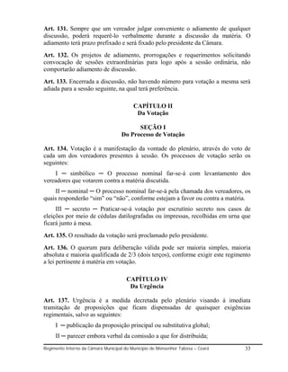Art. 131. Sempre que um vereador julgar conveniente o adiamento de qualquer
discussão, poderá requerê-lo verbalmente durante a discussão da matéria. O
adiamento terá prazo prefixado e será fixado pelo presidente da Câmara.
Art. 132. Os projetos de adiamento, prorrogações e requerimentos solicitando
convocação de sessões extraordinárias para logo após a sessão ordinária, não
comportarão adiamento de discussão.
Art. 133. Encerrada a discussão, não havendo número para votação a mesma será
adiada para a sessão seguinte, na qual terá preferência.

                                          CAPÍTULO II
                                           Da Votação

                                          SEÇÃO I
                                    Do Processo de Votação

Art. 134. Votação é a manifestação da vontade do plenário, através do voto de
cada um dos vereadores presentes à sessão. Os processos de votação serão os
seguintes:
    I ─ simbólico ─ O processo nominal far-se-á com levantamento dos
vereadores que votarem contra a matéria discutida.
     II ─ nominal ─ O processo nominal far-se-á pela chamada dos vereadores, os
quais responderão “sim” ou “não”, conforme estejam a favor ou contra a matéria.
     III ─ secreto ─ Praticar-se-á votação por escrutínio secreto nos casos de
eleições por meio de cédulas datilografadas ou impressas, recolhidas em urna que
ficará junto á mesa.
Art. 135. O resultado da votação será proclamado pelo presidente.
Art. 136. O quorum para deliberação válida pode ser maioria simples, maioria
absoluta e maioria qualificada de 2/3 (dois terços), conforme exigir este regimento
a lei pertinente á matéria em votação.

                                       CAPÍTULO IV
                                        Da Urgência

Art. 137. Urgência é a medida decretada pelo plenário visando á imediata
tramitação de proposições que ficam dispensadas de quaisquer exigências
regimentais, salvo as seguintes:
     I ─ publicação da proposição principal ou substitutiva global;
     II ─ parecer embora verbal da comissão a que for distribuída;
Regimento Interno da Câmara Municipal do Município de Monsenhor Tabosa – Ceará   33
 