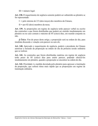 III ─ número legal.
Art. 138. O requerimento de urgência somente poderá ser submetido ao plenário se
for representado:
     I ─ pelo mínimo de 2/3 (dois terços) dos membros da Câmara;
     II ─ por 02 (dois) membros da mesa.
Art. 139. As proposições em regime de urgência terão parecer verbal ou escrito
das comissões a que forem distribuídas que poderá ser emitido imediatamente em
plenário ou no caso comum o máximo de 05 (cinco) dias, em reunião conjunta ou
não.
    § Único. Fim do prazo deste artigo, a proposição será na ordem do dia, para
imediata discussão e votação com parecer ou sem ele.
Art. 140. Aprovado o requerimento de urgência, poderá o presidente da Câmara
autorizar a inclusão da proposição na ordem do dia da primeira sessão ordinária
que se realizar.
Art. 141. As comissões que forem distribuídas matérias em regime de urgência
terão prazo de 05 (cinco) dias para emitir parecer, podendo oferecê-los
imediatamente em plenário, quando a proposição se encontrar na ordem do dia.
Art. 142. Prioridade é a medida decretada pelo plenário para apressar a tramitação
da proposição, que sofrerá ritmo mais rápido que as proposições em regime de
tramitação ordinária.




Regimento Interno da Câmara Municipal do Município de Monsenhor Tabosa – Ceará   34
 