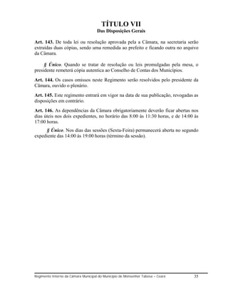 TÍTULO VII
                                     Das Disposições Gerais

Art. 143. De toda lei ou resolução aprovada pela a Câmara, na secretaria serão
extraídas duas cópias, sendo uma remedida ao prefeito e ficando outra no arquivo
da Câmara.

     § Único. Quando se tratar de resolução ou leis promulgadas pela mesa, o
presidente remeterá cópia autentica ao Conselho de Contas dos Municípios.
Art. 144. Os casos omissos neste Regimento serão resolvidos pelo presidente da
Câmara, ouvido o plenário.
Art. 145. Este regimento entrará em vigor na data de sua publicação, revogadas as
disposições em contrário.
Art. 146. As dependências da Câmara obrigatoriamente deverão ficar abertas nos
dias úteis nos dois expedientes, no horário das 8:00 às 11:30 horas, e de 14:00 às
17:00 horas.
     § Único. Nos dias das sessões (Sexta-Feira) permanecerá aberta no segundo
expediente das 14:00 às 19:00 horas (término da sessão).




Regimento Interno da Câmara Municipal do Município de Monsenhor Tabosa – Ceará   35
 