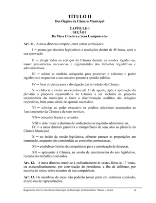 TÍTULO II
                           Dos Órgãos da Câmara Municipal

                                   CAPÍTULO I
                                     SEÇÃO I
                        Da Mesa Diretora e Seus Componentes

Art. 11. A mesa diretora compete, entre outras atribuições:
      I ─ promulgar decretos legislativos e resoluções dentro de 48 horas, após a
sua aprovação.
     II ─ dirigir todos os serviços da Câmara durante as sessões legislativas,
tomar providências necessárias e regularidades dos trabalhos legislativos e
administrativos.
       III ─ adotar as medidas adequadas para promover e valorizar o poder
legislativo e resguardar o seu conceito perante a opinião pública.
       IV ─ fixar diretrizes para a divulgação das atividades da Câmara.
      V ─ elaborar e enviar ao executivo até 31 de agosto, após a aprovação do
plenário a proposta orçamentária da Câmara a ser incluída na proposta
orçamentária do município e fazer a discriminação analítica das dotações
respectivas, bem como alterá-las quando necessário.
      VI ─ solicitar ao poder executivo os créditos adicionais necessários ao
funcionamento da Câmara e de seus serviços.
       VII ─ conceder licença a vereador.
     VIII ─ determinar a abertura de sindicância ou inquérito administrativo.
     IX ─ a mesa diretora garantirá a transparência de seus atos ao plenário da
Câmara Municipal.
      X ─ no início da sessão legislativa, oferecer parecer as proposições em
tramitação, enquanto não constituídas as comissões permanentes.
       XI ─ estabelecer limites de competência para a autorização de despesas.
      XII ─ apresentar à Câmara, na sessão de encerramento do ano legislativo,
resenha dos trabalhos realizados.
Art. 12. A mesa diretora reunir-se-á ordinariamente às sextas-feiras às 17 horas,
ou extraordinariamente, por convocação do presidente, a fim de deliberar, por
maioria de votos, sobre assuntos de sua competência.
Art. 13. Os membros da mesa não poderão tomar parte em nenhuma comissão,
exceto nas de representações.

Regimento Interno da Câmara Municipal do Município de Monsenhor Tabosa – Ceará   4
 