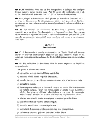 Art. 14. O mandato da mesa será de dois anos proibida a reeleição para qualquer
de seus membros para o mesmo cargo (Art. 29, inciso VII, combinado com o art.
57, § 4º. Da Constituição Federal e art. 47, § 2º da Constituição Estadual).
Art. 15. Qualquer componente da mesa poderá ser substituído pelo voto de 2/3
(dois terços) dos membros da Câmara, quando comprovado por práticas de atos e
improbidade, no exercício do mandato, ou negligências reiteradamente obrigações
regimentais.
Art. 16. Por renúncia ou falecimento do Presidente e primeiro-secretário,
assumirão os respectivos Vice-Presidente e o Segundo-Secretário. No caso do
Vice-Presidente e Segundo-Secretário, o Presidente convocará qualquer um outro
Vereador para assumir o cargo até 30 dias, quando deverá ocorrer a eleição para o
cargo vago.

                                         SEÇÃO II
                                        Do Presidente

Art. 17. A Presidência é o órgão representativo da Câmara Municipal, quando
houver de anunciar coletivamente; regulador dos seus trabalhos, fiscal de sua
ordem, na forma regimental, cabendo-lhe legitimidade para defesa institucional do
poder.
Art. 18. São atribuições do Presidente além de outras, expressas ou implícitas
neste regimento:
   I ─ quanto às sessões da Câmara:
   a) presidi-las, abri-las, suspendê-las e lecantá-las.
   b) manter a ordem e fazer respeitar este recinto.
   c) mandar ler a ata, o expediente e as comunicações pelo primeiro secretário.
   d) conceder a palavra.
   e) interromper o orador que se desviar da questão em pauta, falar sobre assunto
      ou matéria vencida. Faltar com consideração à Câmara e seus membros e
      chefes dos poderes públicos, advertindo-o, e em caso de insistência,
      retirando-lhe a palavra e até mesmo, se necessário, suspendê-lo da sessão.
   f) chamar a atenção do orador ao se esgotar o tempo a que tinha direto.
   g) decidir questões de ordem e de reclamações.
   h) anunciar o número de vereadores presentes.
   i) submeter à discussão e a votação a matéria a esse fim destinada.
   j) determinar a matéria que deve constar na ordem do dia.

Regimento Interno da Câmara Municipal do Município de Monsenhor Tabosa – Ceará     5
 