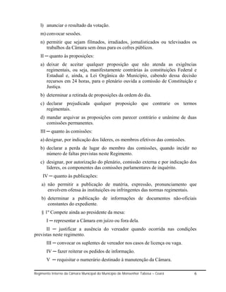 l) anunciar o resultado da votação.
   m) convocar sessões.
   n) permitir que sejam filmados, irradiados, jornalisticados ou televisados os
      trabalhos da Câmara sem ônus para os cofres públicos.
   II ─ quanto às proposições:
   a) deixar de aceitar qualquer proposição que não atenda as exigências
      regimentais, ou seja, manifestamente contrárias às constituições Federal e
      Estadual e, ainda, a Lei Orgânica do Município, cabendo dessa decisão
      recursos em 24 horas, para o plenário ouvida a comissão de Constituição e
      Justiça.
   b) determinar a retirada de proposições da ordem do dia.
   c) declarar prejudicada qualquer proposição que contrarie os termos
      regimentais.
   d) mandar arquivar as proposições com parecer contrário e unânime de duas
      comissões permanentes.
   III ─ quanto às comissões:
   a) designar, por indicação dos líderes, os membros efetivos das comissões.
   b) declarar a perda de lugar do membro das comissões, quando incidir no
      número de faltas previstas neste Regimento.
   c) designar, por autorização do plenário, comissão externa e por indicação dos
      líderes, os componentes das comissões parlamentares de inquérito.
     IV ─ quanto às publicações:
    a) não permitir a publicação de matéria, expressão, pronunciamento que
       envolvem ofensa às instituições ou infringentes das normas regimentais.
    b) determinar a publicação de informações de documentos não-oficiais
       constantes do expediente.
    § 1º Compete ainda ao presidente da mesa:
       I ─ representar a Câmara em juízo ou fora dela.
      II ─ justificar a ausência do vereador quando ocorrida nas condições
previstas neste regimento.
       III ─ convocar os suplentes de vereador nos casos de licença ou vaga.
       IV ─ fazer reiterar os pedidos de informação.
       V ─ requisitar o numerário destinado à manutenção da Câmara.

Regimento Interno da Câmara Municipal do Município de Monsenhor Tabosa – Ceará   6
 