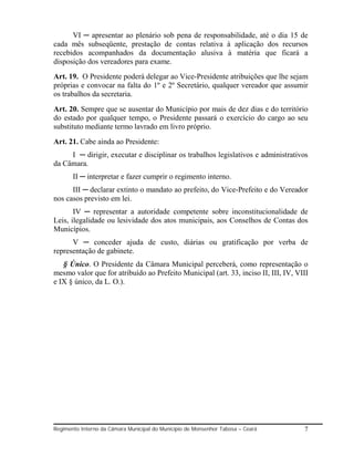 VI ─ apresentar ao plenário sob pena de responsabilidade, até o dia 15 de
cada mês subseqüente, prestação de contas relativa à aplicação dos recursos
recebidos acompanhados da documentação alusiva à matéria que ficará a
disposição dos vereadores para exame.
Art. 19. O Presidente poderá delegar ao Vice-Presidente atribuições que lhe sejam
próprias e convocar na falta do 1º e 2º Secretário, qualquer vereador que assumir
os trabalhos da secretaria.
Art. 20. Sempre que se ausentar do Município por mais de dez dias e do território
do estado por qualquer tempo, o Presidente passará o exercício do cargo ao seu
substituto mediante termo lavrado em livro próprio.
Art. 21. Cabe ainda ao Presidente:
     I ─ dirigir, executar e disciplinar os trabalhos legislativos e administrativos
da Câmara.
       II ─ interpretar e fazer cumprir o regimento interno.
      III ─ declarar extinto o mandato ao prefeito, do Vice-Prefeito e do Vereador
nos casos previsto em lei.
       IV ─ representar a autoridade competente sobre inconstitucionalidade de
Leis, ilegalidade ou lesividade dos atos municipais, aos Conselhos de Contas dos
Municípios.
      V ─ conceder ajuda de custo, diárias ou gratificação por verba de
representação de gabinete.
   § Único. O Presidente da Câmara Municipal perceberá, como representação o
mesmo valor que for atribuído ao Prefeito Municipal (art. 33, inciso II, III, IV, VIII
e IX § único, da L. O.).




Regimento Interno da Câmara Municipal do Município de Monsenhor Tabosa – Ceará      7
 