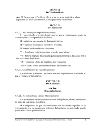 SEÇÃO III
                                          Do Vice-Presidente

 Art. 22. Sempre que o Presidente não se achar presente no plenário a hora
 regimental do início dos trabalhos, o vice-presidente o substituirá.

                                              SEÇÃO IV
                                             Dos Secretários

Art. 23. São atribuições do primeiro secretario:
      I ─ superintender o serviço da secretaria no que se relaciona com o setor de
comunicações e correspondência da câmara.
       II ─ colaborar na execução do Regimento Interno.
       III ─ verificar o número de vereadores presentes.
       IV ─ fazer as chamadas dos vereadores.
       V ─ fiscalizar a redução das atas e proceder a sua leitura.
     VI ─ fazer a inscrição dos oradores pela ordem cronológica de acordo com o
 que preceitua o Regimento.
       VII ─ organizar a folha de freqüência dos vereadores.
       VIII ─ fazer a leitura da matéria constante da ordem do dia.
Art. 24. São atribuições do segundo secretário:
      I ─ substituir o primeiro - secretario em seus impedimentos e ausência, no
que se refere ao artigo anterior.

                                          CAPÍTULO II
                                          Das Comissões

                                            SEÇÃO I
                                        Disposições Gerais

Art. 25. As comissões da Câmara Municipal serão:
      I ─ permanentes as que subsistem através da legislatura, eleitas, anualmente,
no início de cada sessão legislativa.
      II ─ temporárias as que são constituídas com finalidades especiais ou de
representação, e se extinguem com o término da legislatura ou, antes dela, quando
preenchido o fim a que se destinam.



Regimento Interno da Câmara Municipal do Município de Monsenhor Tabosa – Ceará   8
 