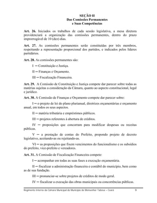SEÇÃO II
                                     Das Comissões Permanentes
                                        e Suas Competências

Art. 26. Iniciados os trabalhos de cada sessão legislativa, a mesa diretora
providenciará a organização das comissões permanentes, dentro do prazo
improrrogável de 10 (dez) dias.
Art. 27. As comissões permanentes serão constituídas por três membros,
respeitando a representação proporcional dos partidos, e indicados pelos líderes
partidários.
Art. 28. As comissões permanentes são:
       I ─ Constituição e Justiça.
       II ─ Finanças e Orçamento.
       III ─ Fiscalização Financeira.
Art. 29. A Comissão de Constituição e Justiça compete dar parecer sobre todas as
matérias sujeitas a consideração da Câmara, quanto ao aspecto constitucional, legal
e jurídico.
Art. 30. A Comissão de Finanças e Orçamento compete dar parecer sobre:
      I ─ o projeto de lei do plano plurianual, diretrizes orçamentárias e orçamento
anual, em todos os seus aspectos.
       II ─ matéria tributária e empréstimos públicos.
       III ─ projetos referentes à abertura de créditos.
      IV ─ proposições que concorram para modificar despesas ou receitas
públicas.
       V ─ a prestação de contas do Prefeito, propondo projeto de decreto
legislativo, aceitando-as ou rejeitando-as.
      VI ─ as proposições que fixem vencimentos do funcionalismo e os subsídios
do prefeito, vice-prefeito e vereadores.
Art. 31. A Comissão de Fiscalização Financeira compete:
       I ─ acompanhar em todas as suas fases a execução orçamentária.
       II ─ fiscalizar a administração financeira e contábil do município, bem como
as de sua fundação.
       III ─ pronunciar-se sobre projetos de créditos de modo geral.
       IV ─ fiscalizar a execução das obras municipais ou concorrências públicas.

Regimento Interno da Câmara Municipal do Município de Monsenhor Tabosa – Ceará      9
 