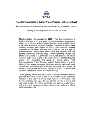 Tata Communications brings Voice Peering to the next level

New peering service enables direct voice traffic exchange between providers

              offering a “one stop shop” for all voice solutions



    Mumbai, India – September 23, 2009 – Tata Communications, a
    leading provider of a new world of communications announced,
    today, an enhanced Voice Peering Solution, which enables direct
    voice traffic exchange between providers. This unique and turn-key
    platform provides easy access to Tata Communications’ network
    anywhere in the world, including the choice to use any type of
    interconnections, which offers more value and flexibility than the
    peering hub offering available today. The voice peering solution also
    offers easy access to a complete and shared database of on-net
    numbers and access to one of the most advanced intelligent routing
    engine. By expanding the pool of on-net users, Tata
    Communications’ Voice Peering solution helps deliver immense
    value to the service providers, including reduced overhead costs
    related with termination and settlement, improved voice quality by
    avoiding unnecessary transcoding, and by enabling innovative new
    business models that deliver a competitive edge.

     Voice peering allows the direct traffic exchange between service
    providers that have access to end users. Parties involved unite their
    network of end users to create large “on-net” communities. Tata
    Communications’ new Voice Peering service provides a simple and
    seamless solution for rolling out these new peering relationships,
    with end-to-end management to terminate on-net traffic and off-net
    traffic to the last mile.
 