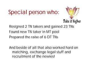 Special person who:

Resigned 2 TN takers and gained 23 TNs
Found new TN taker in MT pool
Prepared the raise of 6 DT TNs

And beside of all that also worked hard on
 matching, exchange legal stuff and
 recruitment of the newies!
 