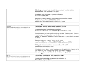 2. Do fato global à escuta local: a tradução do acontecimento em relato midiático
Ana Elisa Toledo Lima Nascimento (UNICAMP)
3. A tradução como intervenção: a violência da passagem
Viviane Veras (UNICAMP)
4. A docência virtual do professor de língua portuguesa: identidade e saberes
Ana Cristina Santos Peixoto (UNIMONTES- UAB)
Ramony Maria Da Silva Reis Oliveira (UNIMONTES - UAB)
GT 6
SALA 20
BLOCO DIDÁTICO DO CURSO DE LETRAS
Coordenador: Socorro Cláudia Tavares de Sousa (UNILAB)
1. Letramento literário: o poema na educação infantil
Socorro Cláudia Tavares de Sousa (UNILAB) e Maria Elias Soares (UFC)
2. A literatura além do ensino-aprendizagem: uma atividade de diálogo crítico, reflexivo e
humanizado para a formação crítica do ser cidadão.
Maria da Paz de Freitas e Sousa (COLÉGIO DOM BOSCO/ FUNDAÇÃO GUIMARÃES
DUQUE)
3. A prática pedagógica e a leitura literária em sala de aula
Maria Aparecida Barbosa Da Silva (SEDUC/PE) E Lívia Suassuna (UFPE)
4. O lugar da literatura nos métodos de ensino de fle de 1990 a 2007
Adriana Maria Duarte Barros (UECE)
5. Reflexões sobre as ações e crenças de um professor de espanhol com relação ao uso do
texto literário nas aulas do ensino médio de uma escola pública de fortaleza
Girlene Moreira Da Silva (UECE) e Cleudene De Oliveira Aragão (UECE)
GT 7
SALA 23
BLOCO DIDÁTICO DO CURSO DE LETRAS
Coordenador: Rozania Maria Alves de Moraes (UECE)
1. A manifestação da negação em francês e o seu ensino em FLE
Antônio Felipe Aragão dos Santos
 