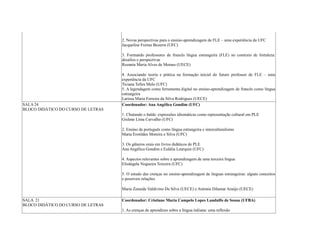 2. Novas perspectivas para o ensino-aprendizagem de FLE – uma experiência da UFC
Jacqueline Freitas Bezerra (UFC)
3. Formando professores de francês língua estrangeira (FLE) no contexto de fortaleza:
desafios e perspectivas
Rozania Maria Alves de Moraes (UECE)
4. Associando teoria e prática na formação inicial do futuro professor de FLE – uma
experiência da UFC
Ticiana Telles Melo (UFC)
5. A legendagem como ferramenta digital no ensino-aprendizagem de francês como língua
estrangeira
Larissa Maria Ferreira da Silva Rodrigues (UECE)
SALA 24
BLOCO DIDÁTICO DO CURSO DE LETRAS
Coordenador: Ana Angélica Gondim (UFC)
1. Chutando o balde: expressões idiomáticas como representação cultural em PLE
Gislene Lima Carvalho (UFC)
2. Ensino de português como língua estrangeira e interculturalismo
Maria Erotildes Moreira e Silva (UFC)
3. Os gêneros orais em livros didáticos de PLE
Ana Angélica Gondim e Eulália Leurquin (UFC)
4. Aspectos relevantes sobre a aprendizagem de uma terceira língua
Elisângela Nogueira Teixeira (UFC)
5. O estudo das crenças no ensino-aprendizagem de línguas estrangeiras: alguns conceitos
e possíveis relações
Maria Zenaide Valdivino Da Silva (UECE) e Antonia Dilamar Araújo (UECE)
SALA 21
BLOCO DIDÁTICO DO CURSO DE LETRAS
Coordenador: Cristiane Maria Campelo Lopes Landulfo de Sousa (UFBA)
1. As crenças de aprendizes sobre a língua italiana: uma reflexão
 