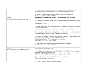 4. Literatura infantil na sala de aula e mediação do professor na formação do leitor
Dulcilene Rodrigues Da Silva Barreto (UFC) e Lorena Lima Barbosa (UFC)
5. Professor de língua estrangeira: alguns saberes necessários à sua formação
Regiane Santos Cabral de Paiva (UERN)
SALA 3
BLOCO DIDÁTICO DO CURSO DE LETRAS
Coordenador: Camila Marque Peixoto – UFC/Universidade Nova de Lisboa
1. A prescrição no trabalho docente: a voz do professor desvelando práticas e recriando
ações
Mariana Pérez (UFPB)
2. Dubito, ergo cogito, ergo sum: contribuições e desafios de um curso de formação
continuada de professores
Tatiana De Sousa Araujo (UFPI) e Layla Ravana Almeida De Andrade (UFPI)
3. A instauração de diferentes vozes/perspectivas através da criação de personagens em sala
de aula Paloma Dias Silveira (UFRGS) e Margarete Axt (UFRGS)
4. Desafios na formação continuada de educadores: compassos e descompassos entre
representações dos professores e do formador de educadores
Camila Marque Peixoto – UFC/Universidade Nova de Lisboa
Eulália Vera Lúcia Fraga Leurquin – UFC
5. Contribuições do isd para a formação inicial de professores de línguas
Paula Francinete Ribeiro Araújo (UFMA)
SALA 05
BLOCO DIDÁTICO DO CURSO DE LETRAS
Coordenador: Fábio Delano Vidal
1. Ontologia e gnosiologia nas representações do agir profissional do professor de línguas:
um estudo dinâmico das figuras de ação
Fábio Delano Vidal (UFC) e Eulália Vera Lúcia Fraga Leurquin (UFC)
2. Formação de professores: descobrindo caminhos na interação
Maria Helenice Araújo Costa (UECE)
3. O estilo e o canto de outrem em patativa do assaré
 