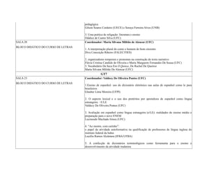 pedagógica
Gilson Soares Cordeiro (UECE) e Soraya Ferreira Alves (UNB)
3. Uma poética de religação: literatura e ensino
Odalice de Castro Silva (UFC)
SALA 20
BLOCO DIDÁTICO DO CURSO DE LETRAS
Coordenador: Maria Silvana Militão de Alencar (UFC)
1. A interpretação plural do conto o homem do bom cinzento
Diva Conceição Ribeiro (FALEC/FIES)
2. organizadores temporais e pronomes na construção do texto narrativo
Flávia Cristina Candido de Oliveira e Maria Margarete Fernandes De Sousa (UFC)
3. Vocabulário Da Seca Em O Quinze, De Rachel De Queiroz
Maria Silvana Militão De Alencar (UFC)
GT7
SALA 23
BLOCO DIDÁTICO DO CURSO DE LETRAS
Coordenador: Valdecy De Oliveira Pontes (UFC)
1.Ensino de espanhol: uso do dicionário eletrônico nas aulas de espanhol como le para
brasileiros
Glauber Lima Moreira (UFPI)
2. O aspecto lexical e o uso dos pretéritos por aprendizes de espanhol como língua
estrangeira – E/LE
Valdecy De Oliveira Pontes (UFC)
3. Avaliação em espanhol como língua estrangeira (e/LE): realidades do ensino médio e
preparação para o novo ENEM
Lucineudo Machado Irineu (UFC)
4. “Ao mestre, com carinho”:
o papel da atividade autoformativa na qualificação de professores de língua inglesa do
instituto federal da bahia
Lucélia Ramos Alcântara (IFBA/UFBA)
5. A confecção de dicionários terminológicos como ferramenta para o ensino e
desenvolvimento da atividade tradutora
 