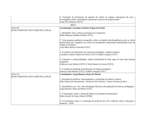 4. Formação de professores de japonês do núcleo de línguas estrangeiras da uece -
investigações sobre a abordagem comunicativa através da pesquisa-ação.
Laura Tey Iwakami (UECE)
GT 2
SALA 02
BLOCO DIDÁTICO DO CURSO DE LETRAS
Coordenador: Lucelane Cordeiro Nojosa de Freitas
1. Identidade, ética e crítica na pesquisa em Linguistica
Nádia Marques Gadelha Pinheiro (UFC)
2. Uma pesquisa qualitativa etnográfica sobre as relações interdisciplinares entre os vários
profissionais que compõem um centro de atendimento educacional especializado (aee) na
cidade de Fortaleza
Lissa Mara Saraiva Fontenele (UFC)
3. As práticas de letramento em contexto de produção: o gênero relatório
Lucelane Cordeiro Nojosa de Freitas (UFC) e Eulália Leurquin (UFC)
4. Literatura e multimodalidade: análise multimodal de duas capas de uma obra literária
espanhola
Andressa Luna Saboia (UECE) e Neyla Denize de Sousa (UECE)
5. A resenha na formação de professores de língua portuguesa
Vanessa Lima Martins (UFC) e Eulália Leurquin (UFC)
SALA 10
BLOCO DIDÁTICO DO CURSO DE LETRAS
Coordenador: Argus Romero Abreu de Morais
1. formação de professor: desconstruções e construção de saberes e fazeres
Alba Varela Gois Nascimento / Fátima da Silva Pereira / Laureci Ferreira da Silva
2. Aprendendo a ser “eu”: uma abordagem discursiva da aquisição do discurso pedagógico
Argus Romero Abreu de Morais (UFC)
3. O letramento virtual: a leitura de filmes na formação de professores
Maria Goreth De Sousa Varão (UFMG)
4. O Letramento crítico e a formação do professor de e/LE: reflexões sobre a educação a
distância – EAD.
 