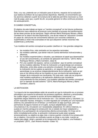 Esto, a su vez, pretende ser un indicador para el alumno, respecto de la evaluación
que realiza el profesor de sus ejecuciones deportivas. Además, el conocimiento que
los alumnos obtienen a partir de la lectura de la tabla les permitiría reconocer su nivel
real de juego, para que, a partir de ahí, se pueda generar en ellos continuos procesos
de autosuperación.

El CAMBIO CONCEPTUAL

El objetivo de este trabajo es lograr un "cambio conceptual" en los futuros profesores.
Este término hace referencia al producto como también al proceso de transformación
de las ideas previas de las personas. Según afirman María Rodríguez Moneo y Mario
Carretero en la clase 9 de esta Diplomatura, una de las metas de educación consiste
en pasar de estructuras de conocimiento básicas (con nociones cotidianas y
superficiales) a otras mas avanzadas en las que adquieran ciertas nociones más
académicas y profundas.

“Los modelos del cambio conceptual se pueden clasificar en tres grandes categorías

   •   los modelos fríos, más centrados en los aspectos racionales;
   •   los modelos calientes, que tienen más en cuenta elementos motivacionales y
       afectivos;
   •   los modelos experienciales o situados, que destacan el papel que desempeñan
       el uso del conocimiento y el contexto de aplicación del mismo. “(2010, María
       Rodríguez Moneo y Mario Carretero ,clase 9)
   •   Por una cuestión de espacio, vamos a considerar aquí el cambio conceptual
       de los modelos calientes “Si bien la motivación y el aprendizaje son procesos
       diferentes, entre ellos existe una estrecha vinculación. En primer lugar, porque
       la motivación de los sujetos se aprende y, en segundo lugar, porque el
       aprendizaje no se produce independientemente de la motivación, tanto es así
       que en los últimos años se ha insistido en que una teoría del aprendizaje al
       margen de la motivación es insuficiente. Por todo esto, cada vez se proponen
       más modelos explicativos y de aplicación didáctica que consideran
       conjuntamente los dos procesos. Los modelos calientes del cambio conceptual
       son un ejemplo de este extremo ““(2010, María Rodríguez Moneo y Mario
       Carretero ,clase 9)

LA MOTIVACION

“La mayoría de los especialistas están de acuerdo en que la motivación es un proceso
psicológico que supone la activación de procesos cognitivos, afectivos y emocionales,
los cuales dirigen y orientan la acción de forma deliberada o intencional. Los
siguientes rasgos distintivos de la motivación son: 1.Su carácter activo y voluntario: La
acción motivada impulsa, energiza y no está regulada por completo por una imposición
externa.2.Su persistencia en el tiempo: La motivación es algo que fluye, pero que
permanece de alguna manera en el sujeto, aunque adaptándose a cada
circunstancia.3.Su vinculación con necesidades adaptativas: En última instancia, su
puesta en marcha persigue la consecución de un estado de mayor adaptación y
equilibrio.4.La participación de componentes afectivo-emocionales: En línea con lo
dicho inmediatamente arriba, la activación motivacional suele estar cargada
emocionalmente; su objetivo es algo más o menos querido o temido.5.La consecución
de un objetivo: Una acción es motivada cuando se dirige a una meta, cuando se
realiza para elegir, dirigir y persistir en la consecución de un objetivo, una finalidad o
un propósito” (2010 , Juan Antonio Huertas –Clase 10)
 