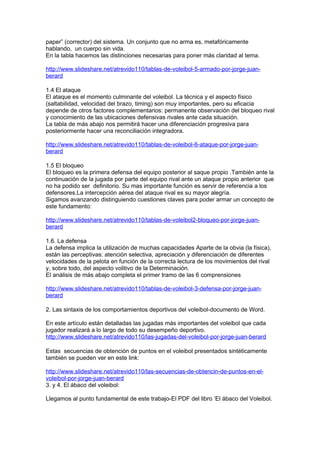 paper” (corrector) del sistema. Un conjunto que no arma es, metafóricamente
hablando, un cuerpo sin vida.
En la tabla hacemos las distinciones necesarias para poner más claridad al tema.

http://www.slideshare.net/atrevido110/tablas-de-voleibol-5-armado-por-jorge-juan-
berard

1.4 El ataque
El ataque es el momento culminante del voleibol. La técnica y el aspecto físico
(saltabilidad, velocidad del brazo, timing) son muy importantes, pero su eficacia
depende de otros factores complementarios: permanente observación del bloqueo rival
y conocimiento de las ubicaciones defensivas rivales ante cada situación.
La tabla de más abajo nos permitirá hacer una diferenciación progresiva para
posteriormente hacer una reconciliación integradora.

http://www.slideshare.net/atrevido110/tablas-de-voleibol-6-ataque-por-jorge-juan-
berard

1.5 El bloqueo
El bloqueo es la primera defensa del equipo posterior al saque propio .También ante la
continuación de la jugada por parte del equipo rival ante un ataque propio anterior que
no ha podido ser definitorio. Su mas importante función es servir de referencia a los
defensores.La intercepción aérea del ataque rival es su mayor alegría.
Sigamos avanzando distinguiendo cuestiones claves para poder armar un concepto de
este fundamento:

http://www.slideshare.net/atrevido110/tablas-de-voleibol2-bloqueo-por-jorge-juan-
berard

1.6. La defensa
La defensa implica la utilización de muchas capacidades Aparte de la obvia (la física),
están las perceptivas: atención selectiva, apreciación y diferenciación de diferentes
velocidades de la pelota en función de la correcta lectura de los movimientos del rival
y, sobre todo, del aspecto volitivo de la Determinación.
El análisis de más abajo completa el primer tramo de las 6 comprensiones

http://www.slideshare.net/atrevido110/tablas-de-voleibol-3-defensa-por-jorge-juan-
berard

2. Las sintaxis de los comportamientos deportivos del voleibol-documento de Word.

En este artículo están detalladas las jugadas más importantes del voleibol que cada
jugador realizará a lo largo de todo su desempeño deportivo.
http://www.slideshare.net/atrevido110/las-jugadas-del-voleibol-por-jorge-juan-berard

Estas secuencias de obtención de puntos en el voleibol presentados sintéticamente
también se pueden ver en este link:

http://www.slideshare.net/atrevido110/las-secuencias-de-obtencin-de-puntos-en-el-
voleibol-por-jorge-juan-berard
3. y 4. El ábaco del voleibol:

Llegamos al punto fundamental de este trabajo-El PDF del libro ’El ábaco del Voleibol.
 