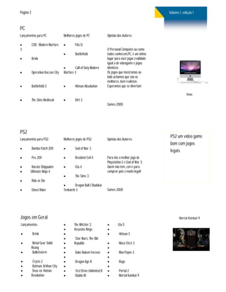 Página 3                                                                                                Volume 1, edição 1


PC
Lançamentos para PC                Melhores jogos de PC               Opinião dos Autores

          COD : Modern Warfare            Fifa 12
3                                                                     O Personal Computer,ou como
                                           Battlefield               todos conhecem,PC, è um ótimo
          Brink                                                      lugar para você jogar,realidade
                                                                      igual a de videogame e jogos
                                          Call of Duty Modern        idênticos
          Operation Raccon City   Warfare 3                          Os jogos que mostramos ao
                                                                      lado achamos que são os
                                                                      melhores, bem realistas
          Battlefield 3                   Hitman Absolution         Esperamos que se divertam

                                                                                                                    Imac
          The Sims Medieval               Dirt 3
                                                                      Games 2000




PS2
                                                                                                        PS2 um vídeo game
Lançamentos para PS2:              Melhores jogos de PS2:             Opinião dos Autores:
                                                                                                        bom com jogos
          Bomba Patch 2011                God of War 3
                                                                                                        legais
          Pes 2011                        Resident Evil 4           Para nós o melhor jogo de
                                                                      Playstation 2 é God of War 3.
       Naruto Shippuden                   Gta 4                     Quem não tem, corre para
      Ultimate Ninja 4                                               comprar pois é muito legal!
                                           The Sims 3
          Ride or Die
                                           Dragon Ball Z Budokai
          Ghost Rider             Tenkaichi 3                        Games 2000




Jogos em Geral                                                                                                 Mortal Kombat 9
Lançamentos:                              The Witcher 2:                    Gta 5
                                          Assasins Kings             
          Brink                                                             Hitman 5
                                           Star Wars: The Old
           Metal Gear Solid:             Republic                           Mass Efect 3
           Rising                                                    
           Bulletstorm                    Duke Nukem Forever                Max Payne 3
                                                                     
           Crysis 2                       Dragon Age II                     Rage
           Batman: Arkhan City                                      
           Deus ex: Human                 Test Drive Unlimited II           Portal 2
          Revolution                      Diablo III                        Mortal Kombat 9
 