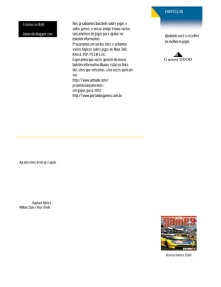 PARTICULAR

  Estamos na Web!               Nós já sabíamos bastante sobre jogos e
                                vídeo games, e nosso amigo trouxe vários
  8anarede.blogspot.com         lançamentos de jogos para ajudar no         Ajudando você a escolher
                                boletim informativo.
                                                                            os melhores jogos
                                Procuramos em vários sites e achamos
                                vários tópicos sobre jogos de Xbox 360,
                                Kinect, PSP, PS3,W ii.etc.
                                Esperamos que vocês gostem do nosso         Games 2000
                                boletim informativo.Abaixo estão os links
                                dos sites que entramos caso vocês queiram
                                ver.
                                http://www.umtudo.com/
                                proximoslançamentos-
                                em-jogos-para-2011/
                                http://www.portaldosgames.com.br




Agradecemos desde já o apoio,




           Raphael Ribeira ,
Willian Chan e Vitor Orioli




                                                                            Revista Games 2000
 