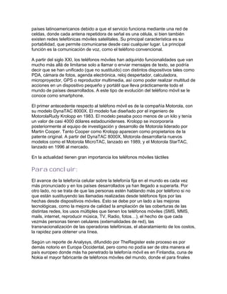 países latinoamericanos debido a que el servicio funciona mediante una red de
celdas, donde cada antena repetidora de señal es una célula, si bien también
existen redes telefónicas móviles satelitales. Su principal característica es su
portabilidad, que permite comunicarse desde casi cualquier lugar. La principal
función es la comunicación de voz, como el teléfono convencional.

A partir del siglo XXI, los teléfonos móviles han adquirido funcionalidades que van
mucho más allá de limitarse solo a llamar o enviar mensajes de texto, se podría
decir que se han unificado (que no sustituido) con distintos dispositivos tales como
PDA, cámara de fotos, agenda electrónica, reloj despertador, calculadora,
microproyector, GPS o reproductor multimedia, así como poder realizar multitud de
acciones en un dispositivo pequeño y portátil que lleva prácticamente todo el
mundo de países desarrollados. A este tipo de evolución del teléfono móvil se le
conoce como smartphone.

El primer antecedente respecto al teléfono móvil es de la compañía Motorola, con
su modelo DynaTAC 8000X. El modelo fue diseñado por el ingeniero de
MotorolaRudy Krolopp en 1983. El modelo pesaba poco menos de un kilo y tenía
un valor de casi 4000 dólares estadounidenses. Krolopp se incorporaría
posteriormente al equipo de investigación y desarrollo de Motorola liderado por
Martin Cooper. Tanto Cooper como Krolopp aparecen como propietarios de la
patente original. A partir del DynaTAC 8000X, Motorola desarrollaría nuevos
modelos como el Motorola MicroTAC, lanzado en 1989, y el Motorola StarTAC,
lanzado en 1996 al mercado.

En la actualidad tienen gran importancia los teléfonos móviles táctiles

Para concluir:
El avance de la telefonía celular sobre la telefonía fija en el mundo es cada vez
más pronunciado y en los países desarrollados ya han llegado a superarla. Por
otro lado, no se trata de que las personas estén hablando más por teléfono si no
que están sustituyendo las llamadas realizadas desde teléfonos fijos por las
hechas desde dispositivos móviles. Esto se debe por un lado a las mejoras
tecnológicas, como la mejora de calidad la ampliación de las coberturas de las
distintas redes, los usos múltiples que tienen los teléfonos móviles (SMS, MMS,
mails, internet, reproducir música, TV, Radio, fotos…), el hecho de que cada
vezmás personas tienen celulares (externalidades de red), las
transnacionalización de las operadoras telefónicas, el abaratamiento de los costos,
la rapidez para obtener una línea.

Según un reporte de Analysys, difundido por TheRegister este proceso es por
demás notorio en Europa Occidental, pero como no podía ser de otra manera el
país europeo donde más ha penetrado la telefonía móvil es en Finlandia, cuna de
Nokia el mayor fabricante de teléfonos móviles del mundo, donde el para finales
 