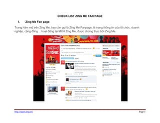 CHECK LIST ZING ME FAN PAGE

   I.      Zing Me Fan page

Trang hâm mộ trên Zing Me, hay còn gọi là Zing Me Fanpage, là trang thông tin của tổ chức, doanh
nghiệp, cộng đồng… hoạt động tại MXH Zing Me, được chứng thực bởi Zing Me.




http://open.zing.vn/                                                                           Page 1
 