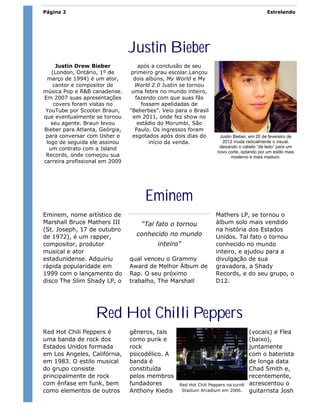 Página 2                                                                                    Estrelando




                                Justin Bieber
     Justin Drew Bieber             após a conclusão de seu
   (London, Ontário, 1º de      primeiro grau escolar.Lançou
 março de 1994) é um ator,        dois albúns, My World e My
    cantor e compositor de        World 2.0 Justin se tornou
música Pop e R&B canadense.      uma febre no mundo inteiro,
Em 2007 suas apresentações         fazendo com que suas fãs
    covers foram vistas no           fossem apelidadas de
 YouTube por Scooter Braun,     “Belierbes”. Veio para o Brasil
que eventualmente se tornou      em 2011, onde fez show no
   seu agente. Braun levou          estádio do Morumbi, São
Bieber para Atlanta, Geórgia,      Paulo. Os ingressos foram
 para conversar com Usher e      esgotados após dois dias do         Justin Bieber, em 20 de fevereiro de
 logo de seguida ele assinou            início da venda.              2012 muda radicalmente o visual,
  um contrato com a Island                                           deixando o cabelo “de lado” para um
                                                                    novo corte, optando por um estilo mais
 Records, onde começou sua                                                 moderno e mais maduro.
carreira profissional em 2009




                                      Eminem
Eminem, nome artístico de                                          Mathers LP, se tornou o
Marshall Bruce Mathers III          “Tal fato o tornou             álbum solo mais vendido
(St. Joseph, 17 de outubro                                         na história dos Estados
de 1972), é um rapper,            conhecido no mundo               Unidos. Tal fato o tornou
compositor, produtor                       inteiro”                conhecido no mundo
musical e ator                                                     inteiro, e ajudou para a
estadunidense. Adquiriu         qual venceu o Grammy               divulgação de sua
rápida popularidade em          Award de Melhor Álbum de           gravadora, a Shady
1999 com o lançamento do        Rap. O seu próximo                 Records, e do seu grupo, o
disco The Slim Shady LP, o      trabalho, The Marshall             D12.




                   Red Hot Chilli Peppers
Red Hot Chili Peppers é         gêneros, tais                                       (vocais) e Flea
uma banda de rock dos           como punk e                                         (baixo),
Estados Unidos formada          rock                                                juntamente
em Los Angeles, Califórnia,     psicodélico. A                                      com o baterista
em 1983. O estilo musical       banda é                                             de longa data
do grupo consiste               constituída                                         Chad Smith e,
principalmente de rock          pelos membros                                       recentemente,
com ênfase em funk, bem         fundadores         Red Hot Chili Peppers na turnê   acrescentou o
como elementos de outros        Anthony Kiedis      Stadium Arcadium em 2006.       guitarrista Josh
 