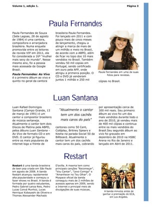 Volume 1, edição 1.                                                                        Página 3




                             Paula Fernandes
Paula Fernandes de Souza           brasileira Paula Fernandes.
(Sete Lagoas, 28 de agosto         Foi lançado em 2011 e com
de 1984) é uma cantora,            pouco mais de cinco meses
compositora e arranjadora          de lançamento, chegou a
brasileira. Numa enquete           atingir a marca de mais de
promovida entre os leitores        um milhão e meio no Brasil,
da revista VIP em 2011, ela        de acordo com a ABPD, além
foi considerada a 16ª "mulher      de ficar no topo dos 10 mais
mais sexy do mundo". Nesse         vendidos no Brasil. Também
mesmo ano, foi a pessoa            vendeu 50 mil copias em
mais acessada da Google            Portugal, sendo certificado
Brasil.                            em ouro pela AFP, onde
                                   atingiu a primeira posição. O     Paula Fernandes em uma de suas
Paula Fernandes: Ao Vivo                                                    fotos para revistas.
é o primeiro álbum ao vivo e       CD e DVD já venderam
quinto no geral da cantora         juntos 1 milhão e 250 mil
                                                                     cópias no Brasil.




                                   Luan Santana
Luan Rafael Domingos                                                 por apresentação cerca de
Santana (Campo Grande, 13            “Atualmente o cantor            300 mil reais. Seu primeiro
de março de 1991) é um                 tem um dos cachês             álbum ao vivo foi um dos
cantor e compositor brasileiro                                       mais vendidos durante todo o
de música sertaneja.                   mais caros do país”           ano de 2010, já vendeu mais
Atualmente o cantor tem dois                                         de 400 mil cópias e continua
Discos de Platina pela ABPD,       cantores como 50 Cent,            entre os mais vendidos do
pelos álbuns Luan Santana -        Coldplay, Britney Spears e        Brasil.Seu segundo álbum ao
Ao Vivo de formato CD e em         Kesha na parada Social 50 da      vivo foi gravado em
DVD. O cantor já figurou           Billboard. Atualmente o           dezembro de 2010 na HSBC
entre os mais populares da         cantor tem um dos cachês          Arena no Rio de Janeiro e
internet logo a frente de          mais caros do país, cobrando      lançado em Abril de 2011.




                                         Restart
Restart é uma banda brasileira     D’avilla. A mesma tem como
de teen pop criada em São Paulo    principais canções "Recomeçar",
em agosto de 2008. A banda         "Vou Cantar", "Levo Comigo" e
Restart alcançou rapidamente       "Amanhecer no Teu Olhar". O
alta popularidade e começou a      Myspace oficial da banda
fazer shows no Brasil. A banda é   conseguiu mais de 2 milhões de
formada por quatro estudantes,     acessos apenas em 2009, sendo
Pedro Gabriel Lanza Reis, Pedro    a Internet o principal meio de
Lucas Convá Munhoz, Lucas          divulgações de suas músicas.
                                                                         A banda minutos antes de
Henrique Kobayashi de Oliveira e
                                                                        ganhar a premiação do KCA,
Thomas Alexsander Machado
                                                                             em Los Angeles.
 