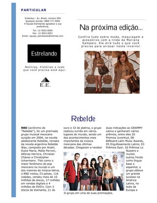 P AR TIC UL AR

  Endereço : Av. Brasil, número 000
   Qualquer dúvida: 0800 777 0000
  A Equipe Estrelando agradece a sua
             preferência.
          Tel: 12-3653-0000
                                                  Na próxima edição...
         Fax: 12-3653-0001
Email: equipe_estrelando@hotmail.com
                                                  Confira tudo sobre moda, maquiagem e
                                                    acessórios com a linda da Mariana
                                                    Sampaio. Ela dirá tudo o que você
                                                    precisa para arrasar neste inverno!


        Estrelando

  Notícias, histórias e tudo
 que você precisa está aqui.




                E.E.




                                            Rebelde
RBD (acrônimo de                       ouro e 32 de platina, o grupoduas indicações ao GRAMMY
"Rebelde"), foi um premiado            realizou turnês em vários    Latino e ganharam vários
grupo musical mexicano                 lugares do mundo, sendo um   prêmios, entre eles 20
surgido em 2004, na novela             dos acontecimentos mais      Premios Juventud, 08
adolescente Rebelde, remake            importantes da música        Billboard Latin Music Awards,
da novela argentina Rebelde            mexicana das últimas         05 Orgullosamente Latino, 03
Way, composto por Anahí,               décadas. Chegaram a receber  Prêmios Oye!, 02 Prêmios Lo
Dulce María, Maite Perroni,                                                         Nuestro e
Alfonso Herrera, Christian                                                          muitos
Chávez e Christopher                                                                outros.Tendo
Uckermann. Tido como o                                                              como língua
maior fenômeno do pop                                                               base o
mexicano no mundo e um                                                              espanhol, o
dos maiores da música latina,                                                       grupo obteve
o RBD visitou 23 países, 116                                                        um grande
cidades, vendeu mais de 10                                                          sucesso na
milhões de discos, 17 milhões                                                       América
em vendas digitais e 4                                                              Latina, no
milhões de DVD's. Com 3                                                             leste da
discos de diamante, 21 de                                                           Europa e
                                       O grupo em uma de suas premiações.
 