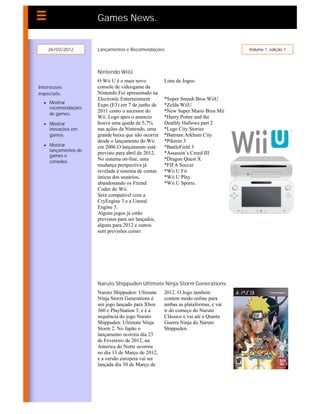 Games News.


    26/03/2012       Lançamentos e Recomendações                                  Volume 1, edição 1




                     Nintendo WiiU
                     O Wii U é o mais novo          Lista de Jogos:
Interesses           console de videogame da
especiais:           Nintendo.Foi apresentado na
                     Electronic Entertainment       *Super Smash Bros WiiU
   Mostrar
                     Expo (E3) em 7 de junho de     *Zelda WiiU
    recomendações
                     2011 como o sucessor do        *New Super Mario Bros Mii
    de games.
                     Wii. Logo após o anuncio       *Harry Potter and the
   Mostrar          houve uma queda de 5,7%        Deathly Hallows part 2
    inovações em     nas ações da Nintendo, uma     *Lego City Stories
    games.           grande baixa que não ocorria   *Batman:Arkham City
                     desde o lançamento do Wii      *Pikmin 3
   Mostrar          em 2006.O lançamento está      *BattleField 3
    lançamentos de
                     previsto para abril de 2012.   *Assassin’s Creed III
    games e
    consoles
                     No sistema on-line, uma        *Dragon Quest X
                     mudança perspectiva já         *FIFA Soccer
                     revelada é sistema de contas   *Wii U Fit
                     únicas dos usuários,           *Wii U Play
                     abandonando os Friend          *Wii U Sports.
                     Codes do Wii.
                     Será compatível com a
                     CryEngine 3 e a Unreal
                     Engine 3.
                     Alguns jogos já estão
                     previstos para ser lançados,
                     alguns para 2012 e outros
                     sem previsões como:




                     Naruto Shippuden Ultimate Ninja Storm Generations.
                     Naruto Shippuden: Ultimate     2012. O Jogo tambem
                     Ninja Storm Generations é      contem modo online para
                     um jogo lançado para Xbox      ambas as plataformas, e vai
                     360 e PlayStation 3, e é a     ir do começo do Naruto
                     sequência do jogo Naruto       Clássico e vai até a Quarta
                     Shippuden: Ultimate Ninja      Guerra Ninja do Naruto
                     Storm 2. No Japão o            Shippuden.
                     lançamento ocorreu dia 23
                     de Fevereiro de 2012, na
                     America do Norte ocorreu
                     no dia 13 de Março de 2012,
                     e a versão europeia vai ser
                     lançada dia 30 de Março de
 