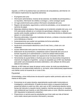 requisito, un AVA en la práctica hace uso extensivo de computadoras y del Internet. Un
AVA debería implementar los siguientes elementos:

   El programa del curso
   Información administrativa, horarios de las sesiones, los detalles de prerrequisitos y
    co-requisitos, información de créditos a conseguir, y cómo conseguir ayuda
   Un lugar predominante para publicar información actualizada del curso
   Registro del estudiante, seguimiento y control de actividades, y si es necesario con
    opciones de pagos
   Materiales didácticos básicos. Éstos pueden ser el contenido completo del curso, si el
    AVA está siendo utilizado en un contexto de aprendizaje a distancia, o copias de
    ayudas audio-visuales usadas en conferencias u otras clases donde es utilizado para
    apoyar un curso presencial.
   Recursos adicionales, incluyendo materiales de lectura, y enlaces a recursos externos
    como bibliotecas e Internet.
   Autoevaluaciones que pueden ser guardadas de forma automática
   Procedimientos formales de evaluación
   Ayuda de la comunicación electrónica como E-mail, foros, y chats con o sin
    moderador.
   Acceso diferenciado tanto para los instructores como para los estudiantes
   Elaboración de documentación y estadísticas sobre el desarrollo del curso en el
    formato requerido por la administración y control de calidad institucionales
   Todas estas instalaciones deben ser capaces de ser enlazadas entre ellas
   Herramientas de ayuda fáciles e intuitivas para crear los documentos incluyendo la
    inserción de imágenes e hyperlinks - aunque es aceptable que el AEV sea diseñado
    para poder usar procesadores de textos estándares u otro software de oficina para
    elaborar documentos.
Además, el AEV debe ser capaz de apoyar varios cursos, de modo que estudiantes e
instructores en una determinada institución (y, de hecho, entre instituciones) experimenten
una interfaz común al moverse de un curso a otro.
Popularidad

Universidades y otras instituciones de educación superior están poniendo cada vez más
interés en AEVs para:

   Economizar en el cuerpo docente, especialmente cuando están involucrados en
    investigación y administración. El grado de ahorro sobre un esquema tradicional
    presencial todavía no está muy claro, pero usar un AEV ciertamente absorbe menos
    tiempo del instructor (y requiere menos maestría, mientras que produce un resultado
    más profesional) que creando un sitio Web propio para un curso. (Muchos usuarios de
    AEV disputarían la declaración antedicha.)
   Proporcionar un servicio para los estudiantes que miran cada vez más al Internet
    como medio natural para encontrar información y recursos.
 