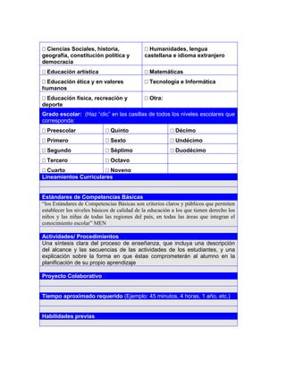 3




 Ciencias Sociales, historia,                Humanidades, lengua
geografía, constitución política y           castellana e idioma extranjero
democracia
 Educación artística                         Matemáticas
 Educación ética y en valores                Tecnología e Informática
humanos
 Educación física, recreación y              Otra:
deporte
Grado escolar: (Haz “clic” en las casillas de todos los niveles escolares que
corresponda:
 Preescolar                 Quinto                      Décimo
 Primero                    Sexto                       Undécimo
 Segundo                    Séptimo                     Duodécimo
 Tercero                    Octavo
 Cuarto                Noveno
Lineamientos Curriculares


Estándares de Competencias Básicas
“los Estándares de Competencias Básicas son criterios claros y públicos que permiten
establecer los niveles básicos de calidad de la educación a los que tienen derecho los
niños y las niñas de todas las regiones del país, en todas las áreas que integran el
conocimiento escolar” MEN

Actividades/ Procedimientos
Una síntesis clara del proceso de enseñanza, que incluya una descripción
del alcance y las secuencias de las actividades de los estudiantes, y una
explicación sobre la forma en que éstas comprometerán al alumno en la
planificación de su propio aprendizaje

Proyecto Colaborativo


Tiempo aproximado requerido (Ejemplo: 45 minutos, 4 horas, 1 año, etc.)


Habilidades previas
 
