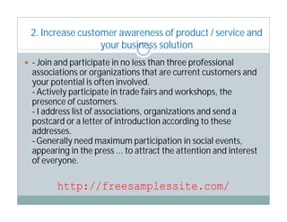 2. Increase customer awareness of product / service and
                  your business solution
 - Join and participate in no less than three professional
  associations or organizations that are current customers and
  your potential is often involved.
  - Actively participate in trade fairs and workshops, the
  presence of customers.
  - I address list of associations, organizations and send a
  postcard or a letter of introduction according to these
  addresses.
  - Generally need maximum participation in social events,
  appearing in the press ... to attract the attention and interest
  of everyone.

         http://freesamplessite.com/
 