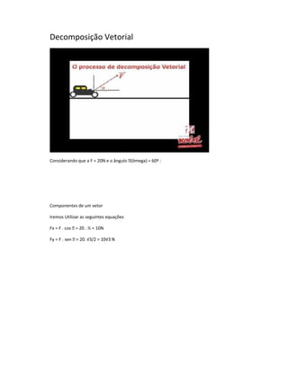 Decomposição Vetorial




Considerando que a F = 20N e o ângulo (ômega) = 60º :




Componentes de um vetor

Iremos Utilizar as seguintes equações

Fx = F . cos  = 20 . ½ = 10N

Fy = F . sen  = 20. √3/2 = 10√3 N
 